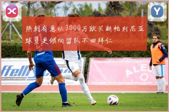 热刺有意以3000万欧买断帕利尼亚球员更倾向留队不回拜仁