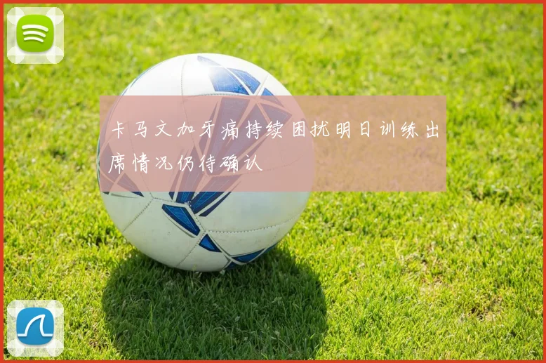卡马文加牙痛持续困扰明日训练出席情况仍待确认
