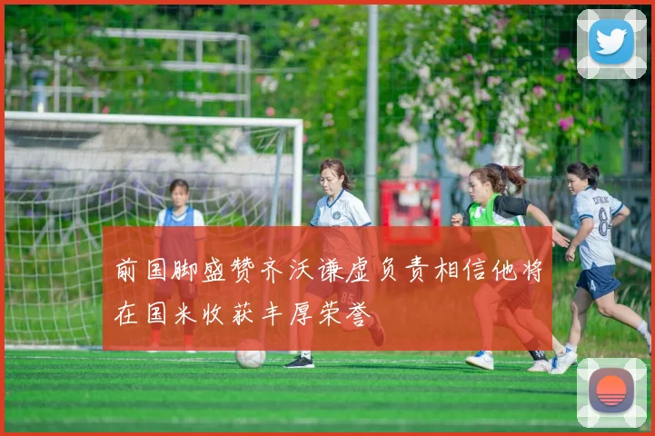 前国脚盛赞齐沃谦虚负责相信他将在国米收获丰厚荣誉