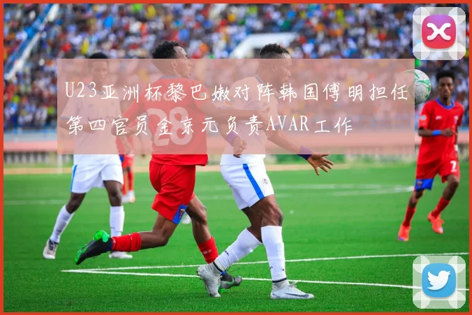U23亚洲杯黎巴嫩对阵韩国傅明担任第四官员金京元负责AVAR工作