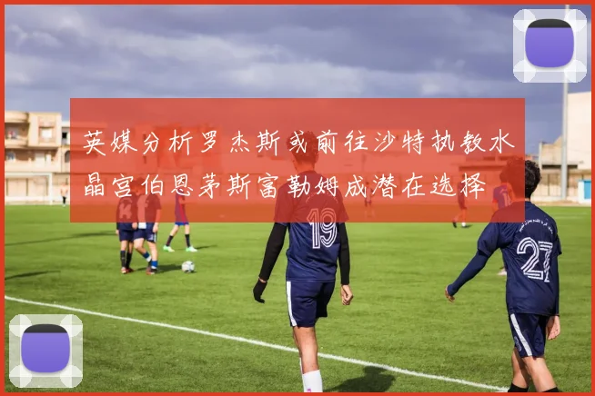 英媒分析罗杰斯或前往沙特执教水晶宫伯恩茅斯富勒姆成潜在选择