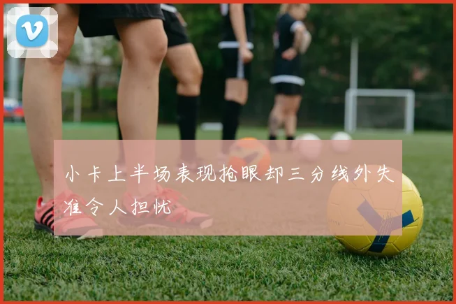小卡上半场表现抢眼却三分线外失准令人担忧
