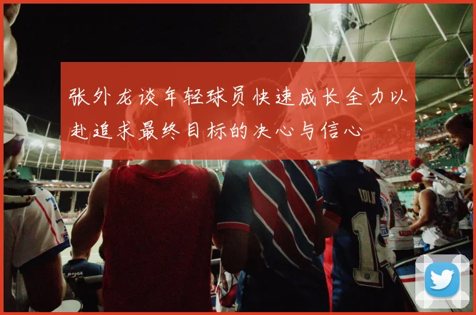 张外龙谈年轻球员快速成长全力以赴追求最终目标的决心与信心