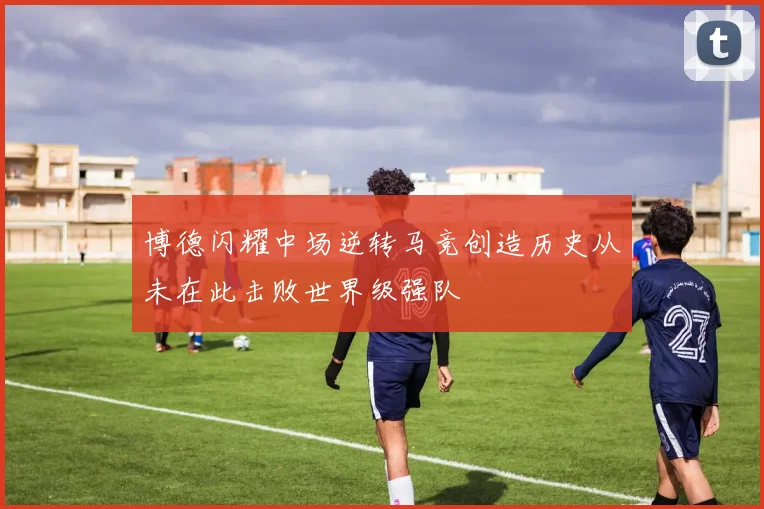 博德闪耀中场逆转马竞创造历史从未在此击败世界级强队
