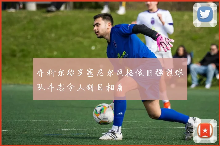 乔科尔称罗塞尼尔风格依旧强烈球队斗志令人刮目相看