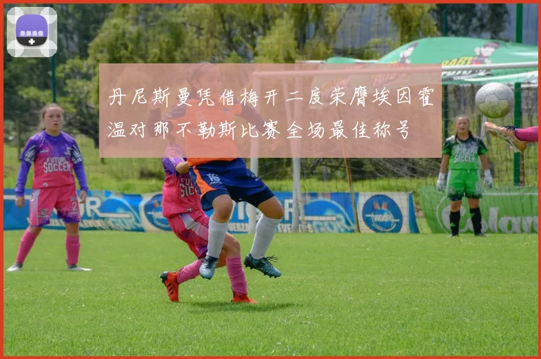 丹尼斯曼凭借梅开二度荣膺埃因霍温对那不勒斯比赛全场最佳称号