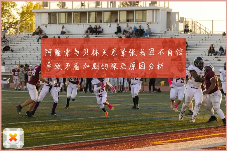 阿隆索与贝林关系紧张或因不自信导致矛盾加剧的深层原因分析