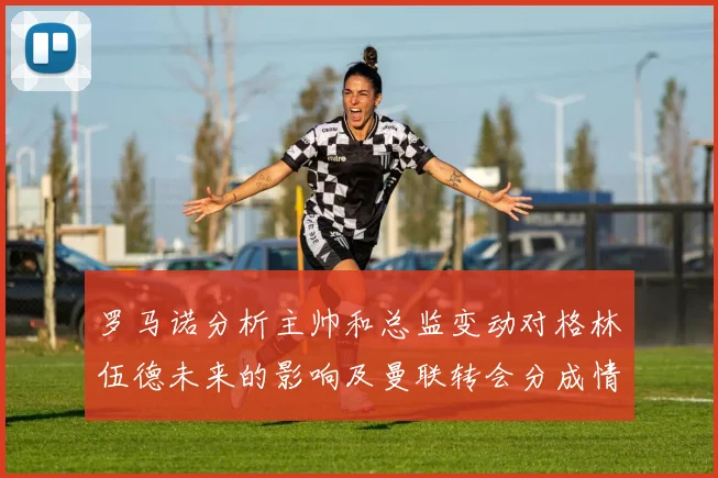 罗马诺分析主帅和总监变动对格林伍德未来的影响及曼联转会分成情况