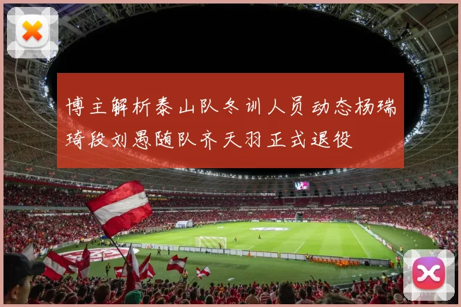 博主解析泰山队冬训人员动态杨瑞琦段刘愚随队齐天羽正式退役