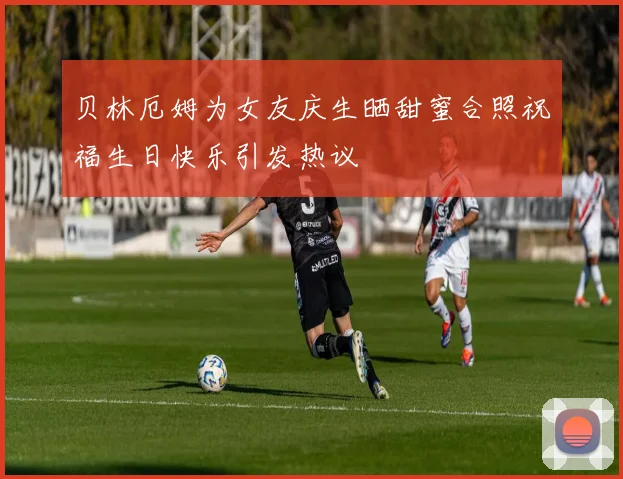 贝林厄姆为女友庆生晒甜蜜合照祝福生日快乐引发热议