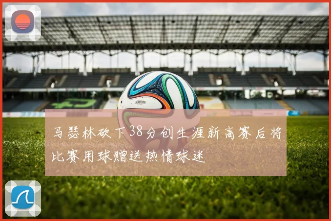 马瑟林砍下38分创生涯新高赛后将比赛用球赠送热情球迷
