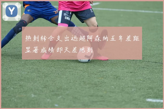 热刺转会支出远超阿森纳五年差距显著成绩却天差地别