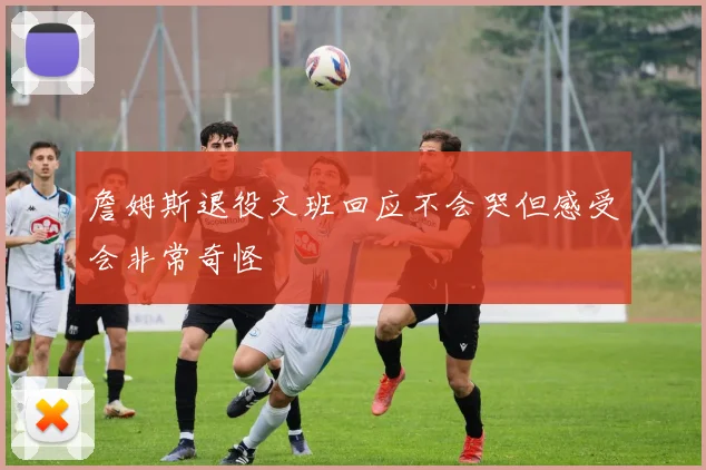 詹姆斯退役文班回应不会哭但感受会非常奇怪