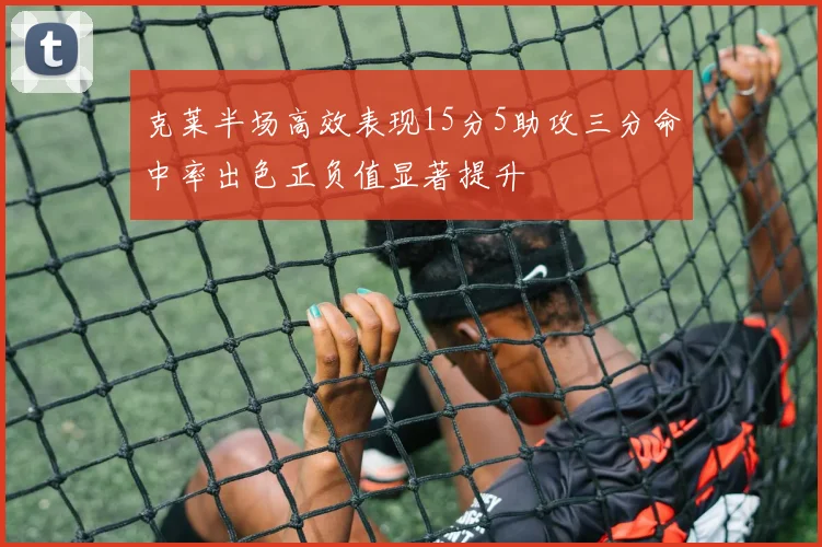 克莱半场高效表现15分5助攻三分命中率出色正负值显著提升