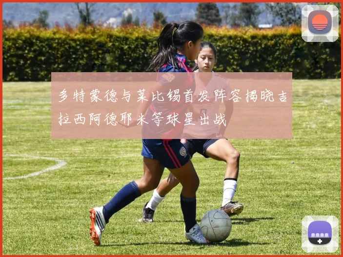多特蒙德与莱比锡首发阵容揭晓吉拉西阿德耶米等球星出战