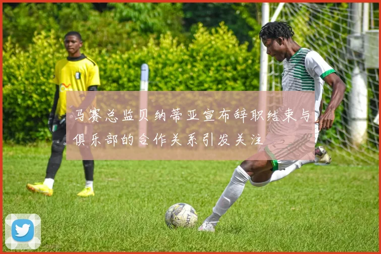 马赛总监贝纳蒂亚宣布辞职结束与俱乐部的合作关系引发关注