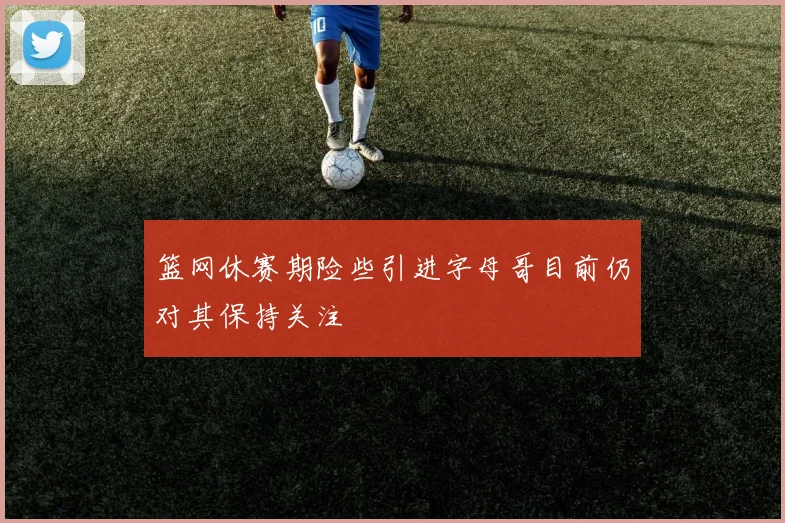 篮网休赛期险些引进字母哥目前仍对其保持关注