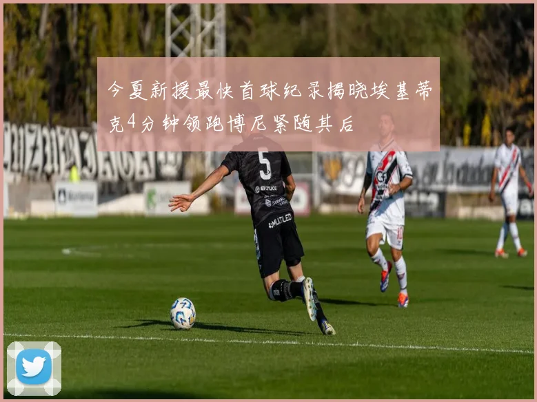 今夏新援最快首球纪录揭晓埃基蒂克4分钟领跑博尼紧随其后