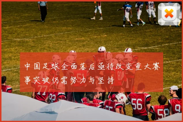 中国足球全面落后亟待改变重大赛事突破仍需努力与坚持