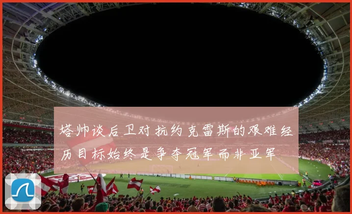 塔帅谈后卫对抗约克雷斯的艰难经历目标始终是争夺冠军而非亚军