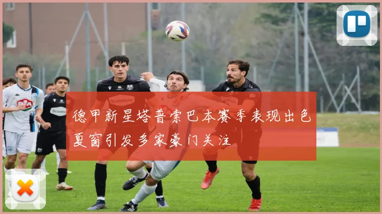 德甲新星塔普索巴本赛季表现出色夏窗引发多家豪门关注